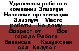 Удаленная работа в компании Элизиум › Название организации ­ Элизиум › Место работы ­ На дому › Возраст от ­ 16 - Все города Работа » Вакансии   . Калужская обл.,Калуга г.